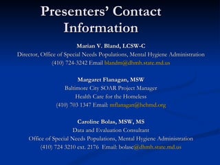 Presenters’ Contact Information Marian V. Bland, LCSW-C Director, Office of Special Needs Populations, Mental Hygiene Administration (410) 724-3242 Email  [email_address] Margaret Flanagan, MSW Baltimore City SOAR Project Manager Health Care for the Homeless (410) 703 1347 Email:  [email_address] Caroline Bolas, MSW, MS Data and Evaluation Consultant Office of Special Needs Populations, Mental Hygiene Administration (410) 724 3210 ext. 2176  Email: bolasc @ dhmh.state.md.us 