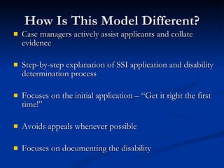 How Is This Model Different? Case managers actively assist applicants and collate evidence Step-by-step explanation of SSI application and disability determination process Focuses on the initial application – “Get it right the first time!” Avoids appeals whenever possible Focuses on documenting the disability  