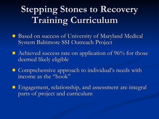 Stepping Stones to Recovery Training Curriculum Based on success of University of Maryland Medical System Baltimore SSI Outreach Project Achieved success rate on application of 96% for those deemed likely eligible Comprehensive approach to individual’s needs with income as the “hook” Engagement, relationship, and assessment are integral parts of project and curriculum 