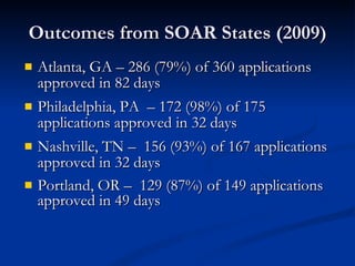 Outcomes from SOAR States (2009) Atlanta, GA – 286 (79%) of 360 applications approved in 82 days Philadelphia, PA  – 172 (98%) of 175 applications approved in 32 days Nashville, TN –  156 (93%) of 167 applications approved in 32 days Portland, OR –  129 (87%) of 149 applications approved in 49 days 