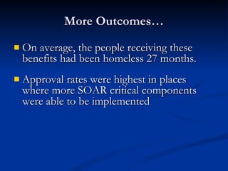 More Outcomes… On average, the people receiving these benefits had been homeless 27 months. Approval rates were highest in places where more SOAR critical components were able to be implemented 