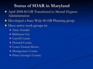 Status of SOAR in Maryland April 2008 SOAR Transferred to Mental Hygiene Administration Developed a State Wide SOAR Planning group Have active work groups in:  Anne Arundel Baltimore City Carroll County Howard County Lower Eastern Shores Montgomery County Prince George’s County 