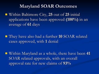 Maryland SOAR Outcomes  Within Baltimore City,  25  out of  25  initial applications have been approved  (100%)  in an average of  61  days  They have also had a further  10  SOAR related cases approved, with  1  denial Within Maryland as a whole, there have been  41  SOAR related approvals, with an overall approval rate for new claims of  93% 