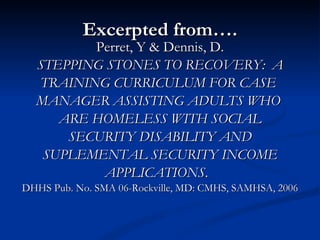 Excerpted from…. Perret, Y & Dennis, D. STEPPING STONES TO RECOVERY:  A  TRAINING CURRICULUM FOR CASE  MANAGER ASSISTING ADULTS WHO  ARE HOMELESS WITH SOCIAL SECURITY DISABILITY AND SUPLEMENTAL SECURITY INCOME APPLICATIONS .  DHHS Pub. No. SMA 06-Rockville, MD: CMHS, SAMHSA, 2006 