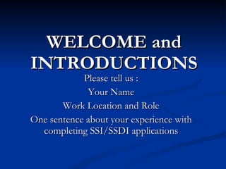 WELCOME and INTRODUCTIONS Please tell us : Your Name Work Location and Role One sentence about your experience with completing SSI/SSDI applications 