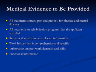 Medical Evidence to Be Provided All treatment sources, past and present, for physical and mental illnesses All vocational or rehabilitation programs that the applicant attended Remarks that enhance any relevant information Work history that is comprehensive and specific Information on past work demands and skills Functional information 