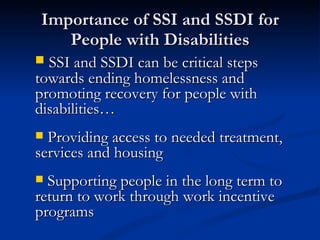 Importance of SSI and SSDI for People with Disabilities SSI and SSDI can be critical steps towards ending homelessness and promoting recovery for people with disabilities… Providing access to needed treatment, services and housing Supporting people in the long term to return to work through work incentive programs 