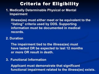 Criteria for Eligibility Medically Determinable Physical or Mental Impairment Illness(es) must either meet or be equivalent to the “listing” criteria used by DDS. Supporting information must be documented in medical records. 2. Duration The impairment tied to the illness(es) must have lasted OR be expected to last 12 months or more OR result in death. 3.  Functional Information Applicant must demonstrate that significant functional impairment related to the illness(es) exists. 