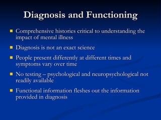Diagnosis and Functioning Comprehensive histories critical to understanding the impact of mental illness Diagnosis is not an exact science People present differently at different times and symptoms vary over time No testing – psychological and neuropsychological not readily available Functional information fleshes out the information provided in diagnosis 