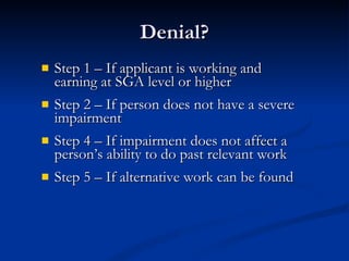 Denial? Step 1 – If applicant is working and earning at SGA level or higher Step 2 – If person does not have a severe impairment Step 4 – If impairment does not affect a person’s ability to do past relevant work Step 5 – If alternative work can be found  
