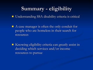 Summary - eligibility Understanding SSA disability criteria is critical A case manager is often the only conduit for people who are homeless in their search for resources Knowing eligibility criteria can greatly assist in deciding which services and/or income resources to pursue 