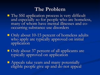 The Problem The SSI application process is very difficult and especially so for people who are homeless, many of whom have mental illnesses and co-occurring substance use disorders Only about 10-15 percent of homeless adults who apply are typically approved on initial application Only about 37 percent of all applicants are typically approved on application Appeals take years and many potentially eligible people give up and do not appeal 