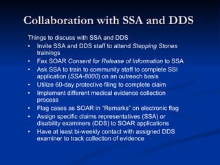 Collaboration with SSA and DDS  Things to discuss with SSA and DDS Invite SSA and DDS staff to attend  Stepping Stones  trainings Fax SOAR  Consent for Release of Information  to SSA  Ask SSA to train to community staff to complete SSI application ( SSA-8000 ) on an outreach basis Utilize 60-day protective filing to complete claim Implement different medical evidence collection process Flag cases as SOAR in “Remarks” on electronic flag Assign specific claims representatives (SSA) or disability examiners (DDS) to SOAR applications Have at least bi-weekly contact with assigned DDS  examiner to track collection of evidence 
