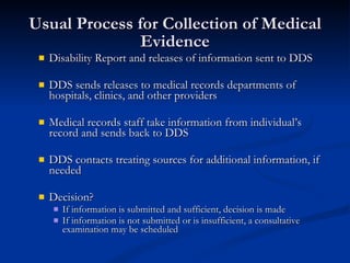 Usual Process for Collection of Medical Evidence Disability Report and releases of information sent to DDS DDS sends releases to medical records departments of hospitals, clinics, and other providers Medical records staff take information from individual’s record and sends back to DDS DDS contacts treating sources for additional information, if needed Decision? If information is submitted and sufficient, decision is made If information is not submitted or is insufficient, a consultative examination may be scheduled 