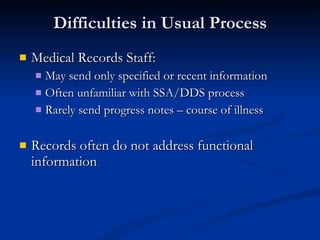 Difficulties in Usual Process Medical Records Staff: May send only specified or recent information Often unfamiliar with SSA/DDS process Rarely send progress notes – course of illness Records often do not address functional information 