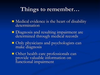 Things to remember… Medical evidence is the heart of disability determination Diagnosis and resulting impairment are determined through medical records Only physicians and psychologists can make diagnosis Other health care professionals can provide valuable information on functional impairment 