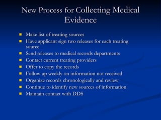 New Process for C ollecting Medical Evidence Make list of treating sources Have applicant sign two releases for each treating source Send releases to medical records departments Contact current treating providers Offer to copy the records Follow up weekly on information not received Organize records chronologically and review Continue to identify new sources of information Maintain contact with DDS 
