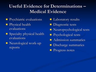 Useful Evidence for Determinations –  Medical Evidence Psychiatric evaluations Physical health evaluations  Specialty physical health evaluations Neurological work-up reports Laboratory results Diagnostic tests Neuropsychological tests Psychological tests Admission summaries Discharge summaries Progress notes 