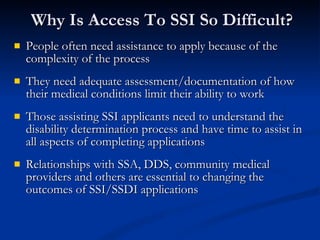 Why Is Access To SSI So Difficult?  People often need assistance to apply because of the complexity of the process They need adequate assessment/documentation of how their medical conditions limit their ability to work  Those assisting SSI applicants need to understand the disability determination process and have time to assist in all aspects of completing applications Relationships with SSA, DDS, community medical providers and others are essential to changing the outcomes of SSI/SSDI applications 