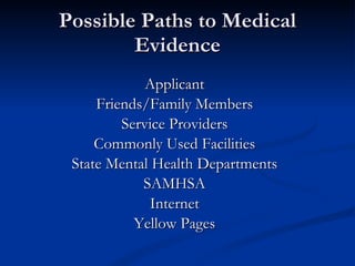 Possible Paths to Medical Evidence Applicant Friends/Family Members Service Providers Commonly Used Facilities State Mental Health Departments SAMHSA Internet Yellow Pages 