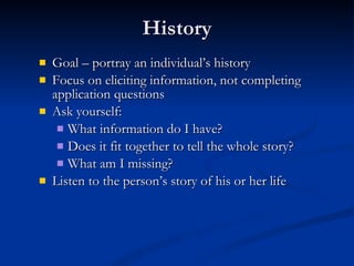 History Goal – portray an individual’s history Focus on eliciting information, not completing application questions Ask yourself: What information do I have? Does it fit together to tell the whole story? What am I missing? Listen to the person’s story of his or her life 