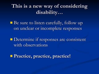 This is a new way of considering disability… Be sure to listen carefully, follow up on unclear or incomplete responses Determine if responses are consistent with observations Practice, practice, practice! 