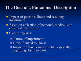 The Goal of a Functional Description Impact of person’s illness and resulting impairment Based on collection of personal, medical, and collateral information Clearly explains: Nature of impairment How/if linked to illness  Impact on functioning and life, especially regarding ability to work 