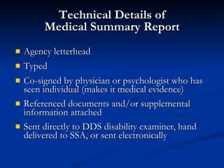 Technical Details of Medical Summary Report Agency letterhead Typed Co-signed by physician or psychologist who has seen individual (makes it medical evidence)  Referenced documents and/or supplemental information attached  Sent directly to DDS disability examiner, hand delivered to SSA, or sent electronically 