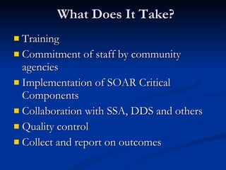 What Does It Take? Training  Commitment of staff by community agencies Implementation of SOAR Critical Components Collaboration with SSA, DDS and others Quality control Collect and report on outcomes 