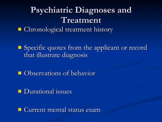 Psychiatric Diagnoses and Treatment Chronological treatment history Specific quotes from the applicant or record that illustrate diagnosis Observations of behavior Durational issues Current mental status exam 