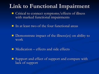 Link to Functional Impairment Critical to connect symptoms/effects of illness with marked functional impairments  In at least two of the four functional areas Demonstrate impact of the illness(es) on ability to work Medication – effects and side effects Support and effect of support and compare with lack of support 