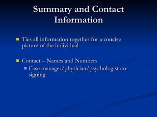 Summary and Contact Information Ties all information together for a concise picture of the individual Contact – Names and Numbers Case manager/physician/psychologist co-signing 