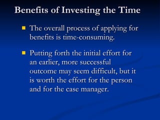 Benefits of Investing the Time  The overall process of applying for benefits is time-consuming.  Putting forth the initial effort for an earlier, more successful outcome may seem difficult, but it is worth the effort for the person and for the case manager. 