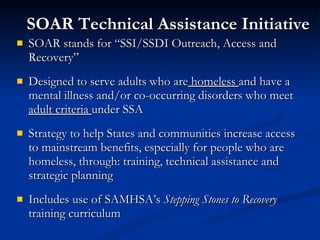 SOAR Technical Assistance Initiative SOAR stands for “SSI/SSDI Outreach, Access and Recovery” Designed to serve adults who are  homeless  and have a mental illness and/or co-occurring disorders who meet  adult criteria  under SSA Strategy to help States and communities increase access to mainstream benefits, especially for people who are homeless, through: training, technical assistance and strategic planning Includes use of SAMHSA’s  Stepping Stones to Recovery  training curriculum 