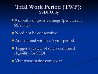 Trial Work Period (TWP):  SSDI Only 9 months of gross earnings (per current SSA rate) Need not be consecutive Are counted within a 5-year period Trigger a review of one’s continued  eligibility for SSDI Visit www.prainc.com/soar 