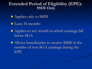 Extended Period of Eligibility (EPE):  SSDI Only Applies only to SSDI Lasts 36 months Applies to any month in which earnings fall below SGA Allows beneficiaries to receive SSDI in the months of non-SGA earnings during the EPE 