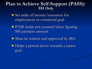 Plan to Achieve Self-Support (PASS):  SSI Only Set aside of income/resources for employment or vocational goal PASS funds not counted when figuring SSI payment amount Must be written and approved by SSA Helps a person move towards a career goal 