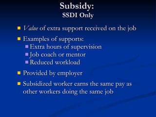 Subsidy:  SSDI Only Value  of extra support received on the job Examples of supports: Extra hours of supervision Job coach or mentor Reduced workload Provided by employer Subsidized worker earns the same pay as other workers doing the same job 