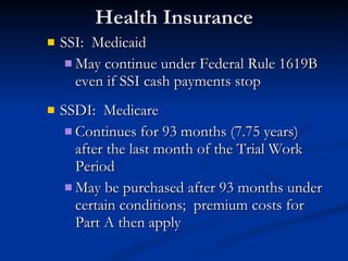 Health Insurance SSI:  Medicaid May continue under Federal Rule 1619B even if SSI cash payments stop  SSDI:  Medicare Continues for 93 months (7.75 years) after the last month of the Trial Work Period May be purchased after 93 months under certain conditions;  premium costs for Part A then apply  