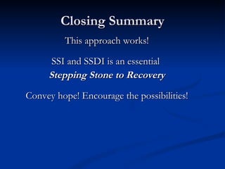 Closing Summary This approach works! SSI and SSDI is an essential  Stepping Stone to Recovery Convey hope! Encourage the possibilities! 