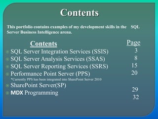 Contents
 SQL Server Integration Services (SSIS)
 SQL Server Analysis Services (SSAS)
 SQL Server Reporting Services (SSRS)
 Performance Point Server (PPS)
*Currently PPS has been integrated into SharePoint Server 2010
 SharePoint Server(SP)
 MDX Programming
Page
3
8
15
20
29
32
This portfolio contains examples of my development skills in the SQL
Server Business Intelligence arena.
Contents
 