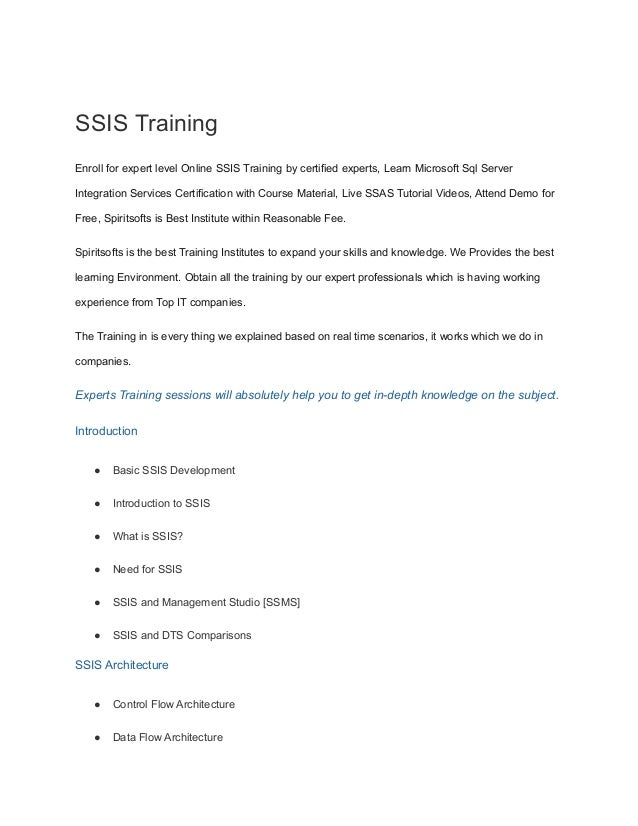 SSIS Training
Enroll for expert level Online SSIS Training by certified experts, Learn Microsoft Sql Server
Integration Services Certification with Course Material, Live SSAS Tutorial Videos, Attend Demo for
Free, Spiritsofts is Best Institute within Reasonable Fee.
Spiritsofts is the best Training Institutes to expand your skills and knowledge. We Provides the best
learning Environment. Obtain all the training by our expert professionals which is having working
experience from Top IT companies.
The Training in is every thing we explained based on real time scenarios, it works which we do in
companies.
Experts Training sessions will absolutely help you to get in-depth knowledge on the subject.
Introduction
● Basic SSIS Development
● Introduction to SSIS
● What is SSIS?
● Need for SSIS
● SSIS and Management Studio [SSMS]
● SSIS and DTS Comparisons
SSIS Architecture
● Control Flow Architecture
● Data Flow Architecture
 