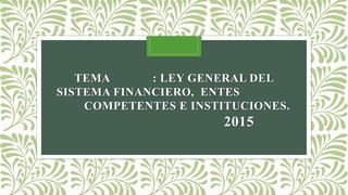 TEMA : LEY GENERAL DEL
SISTEMA FINANCIERO, ENTES
COMPETENTES E INSTITUCIONES.
2015
 