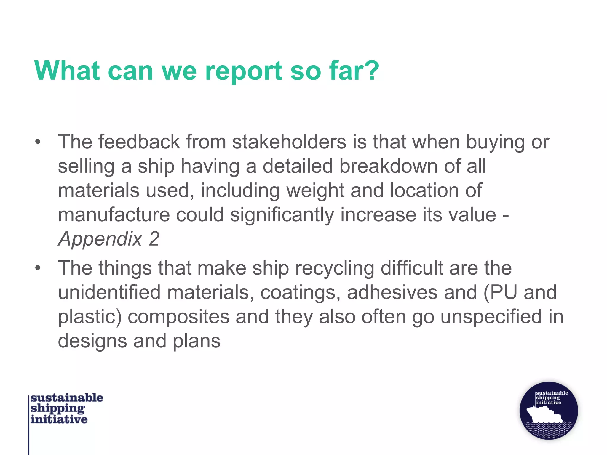 What can we report so far?
• The feedback from stakeholders is that when buying or
selling a ship having a detailed breakdown of all
materials used, including weight and location of
manufacture could significantly increase its value -
Appendix 2
• The things that make ship recycling difficult are the
unidentified materials, coatings, adhesives and (PU and
plastic) composites and they also often go unspecified in
designs and plans
 