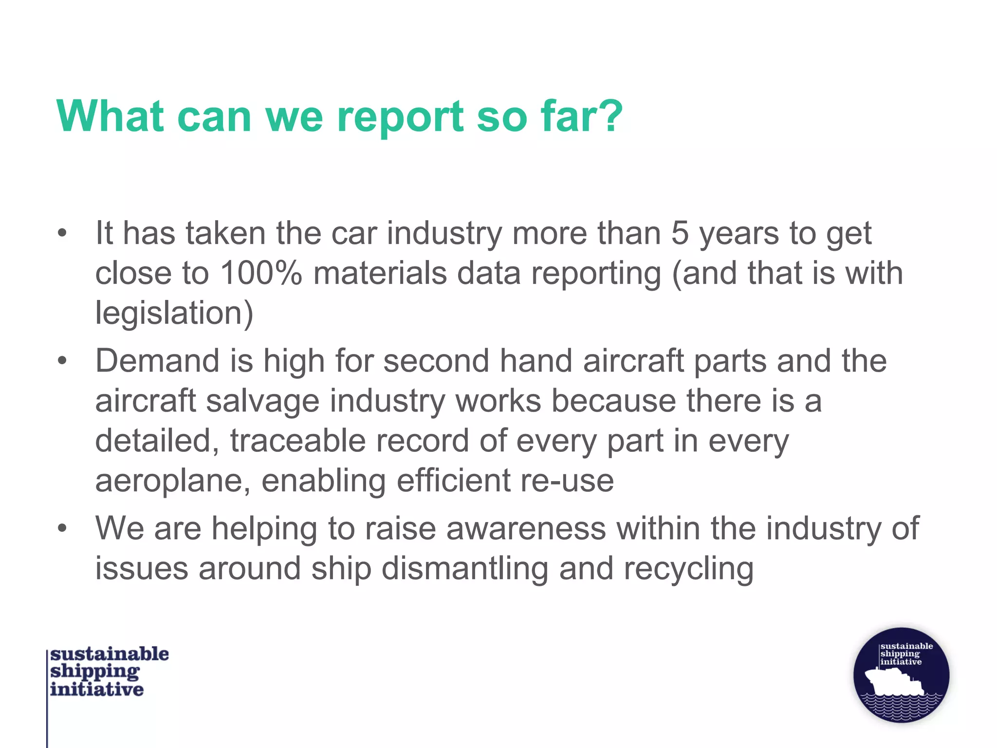What can we report so far?
• It has taken the car industry more than 5 years to get
close to 100% materials data reporting (and that is with
legislation)
• Demand is high for second hand aircraft parts and the
aircraft salvage industry works because there is a
detailed, traceable record of every part in every
aeroplane, enabling efficient re-use
• We are helping to raise awareness within the industry of
issues around ship dismantling and recycling
 