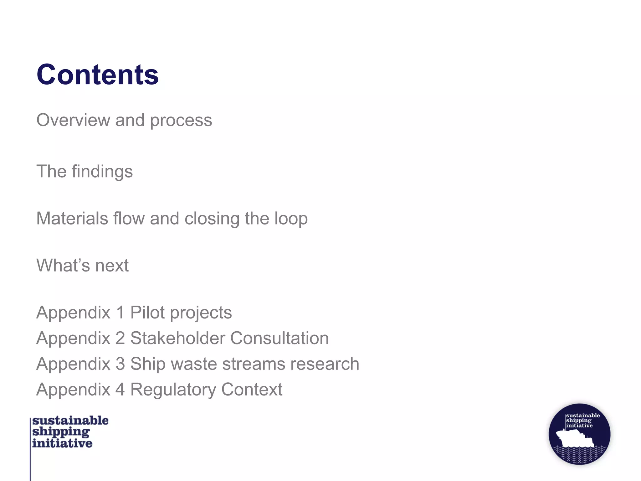 Contents
Overview and process
The findings
Materials flow and closing the loop
What’s next
Appendix 1 Pilot projects
Appendix 2 Stakeholder Consultation
Appendix 3 Ship waste streams research
Appendix 4 Regulatory Context
 