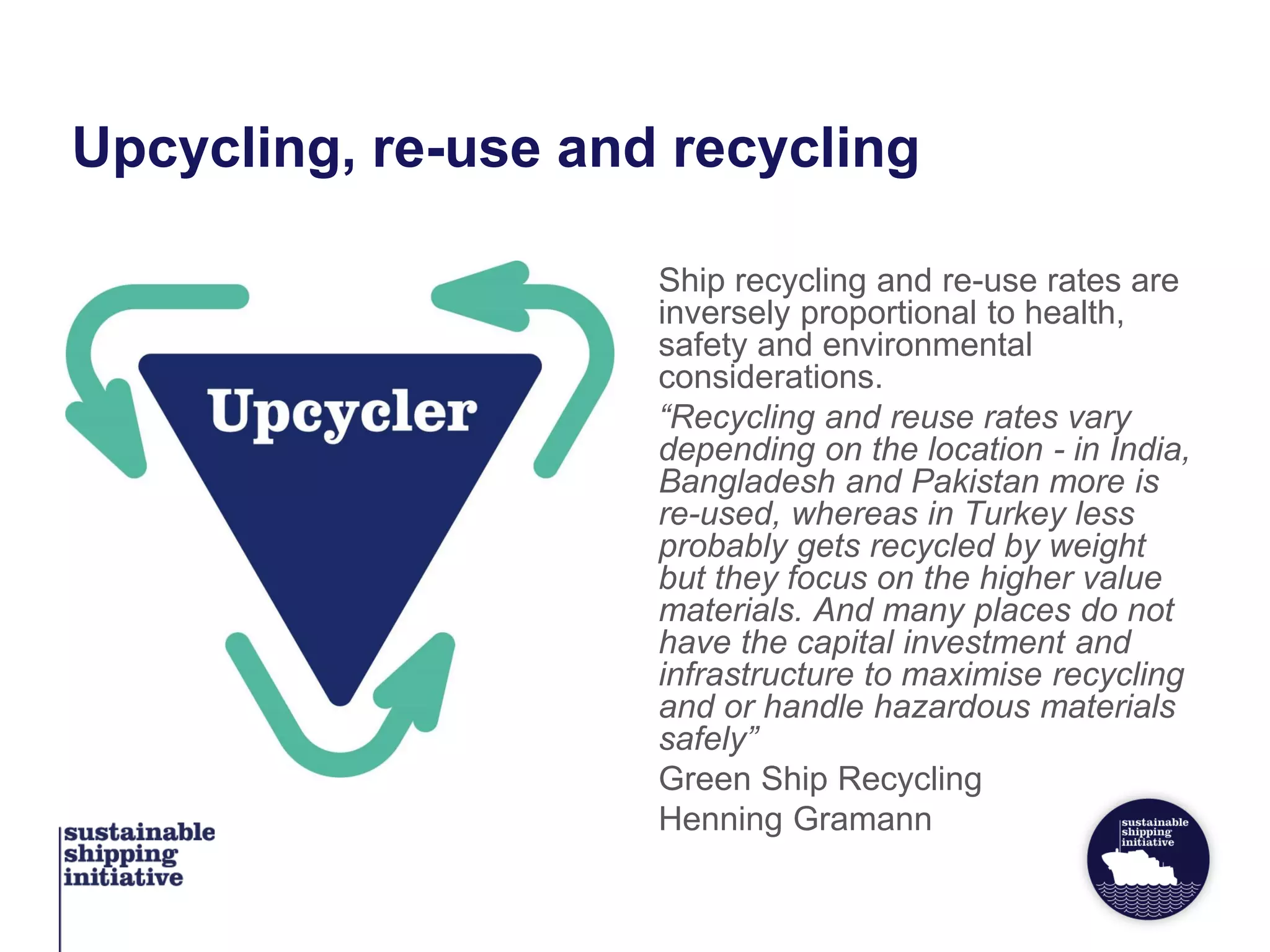 Upcycling, re-use and recycling
Ship recycling and re-use rates are
inversely proportional to health,
safety and environmental
considerations.
“Recycling and reuse rates vary
depending on the location - in India,
Bangladesh and Pakistan more is
re-used, whereas in Turkey less
probably gets recycled by weight
but they focus on the higher value
materials. And many places do not
have the capital investment and
infrastructure to maximise recycling
and or handle hazardous materials
safely”
Green Ship Recycling
Henning Gramann
 