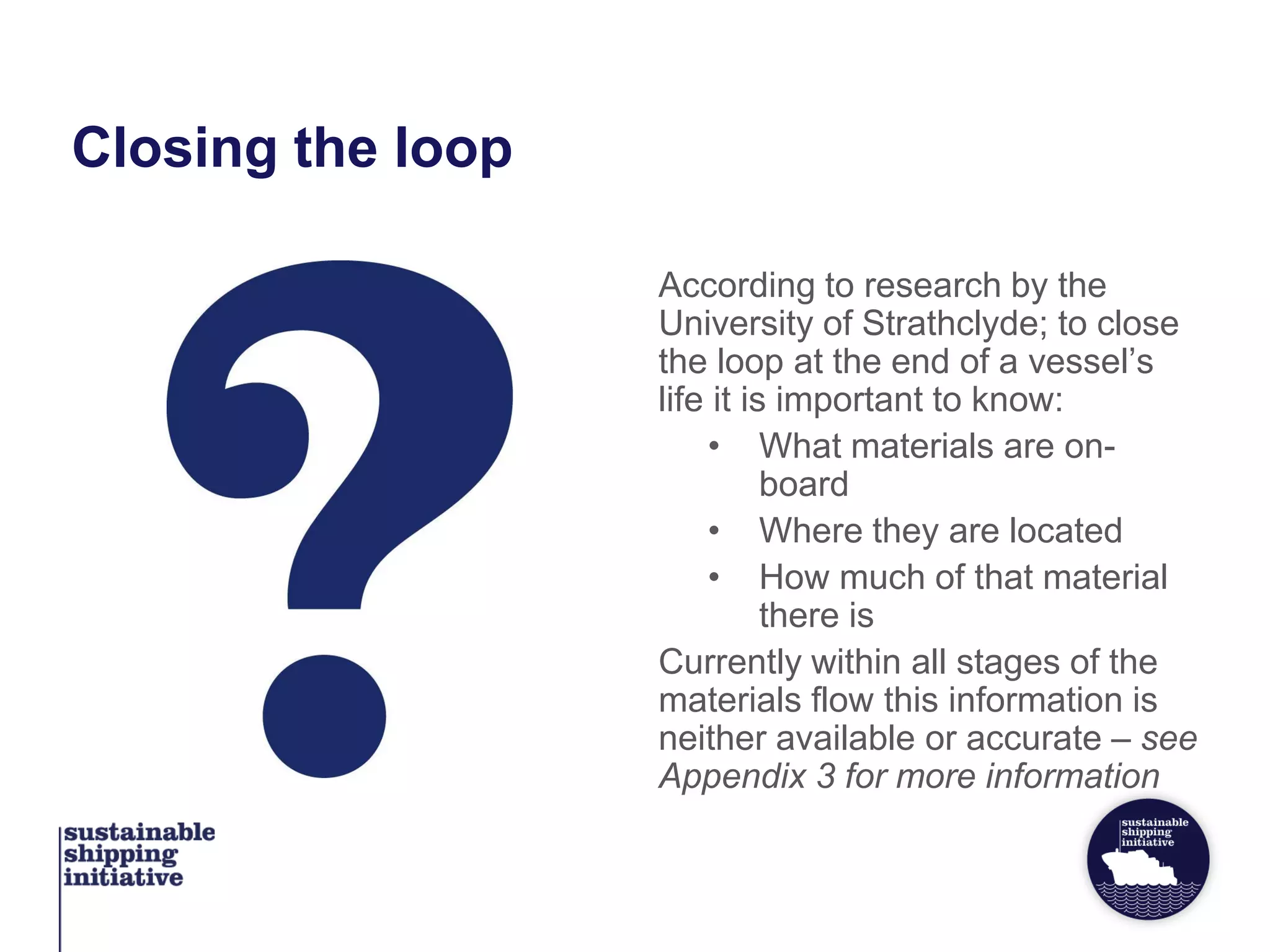 Closing the loop
According to research by the
University of Strathclyde; to close
the loop at the end of a vessel’s
life it is important to know:
• What materials are on-
board
• Where they are located
• How much of that material
there is
Currently within all stages of the
materials flow this information is
neither available or accurate – see
Appendix 3 for more information
 