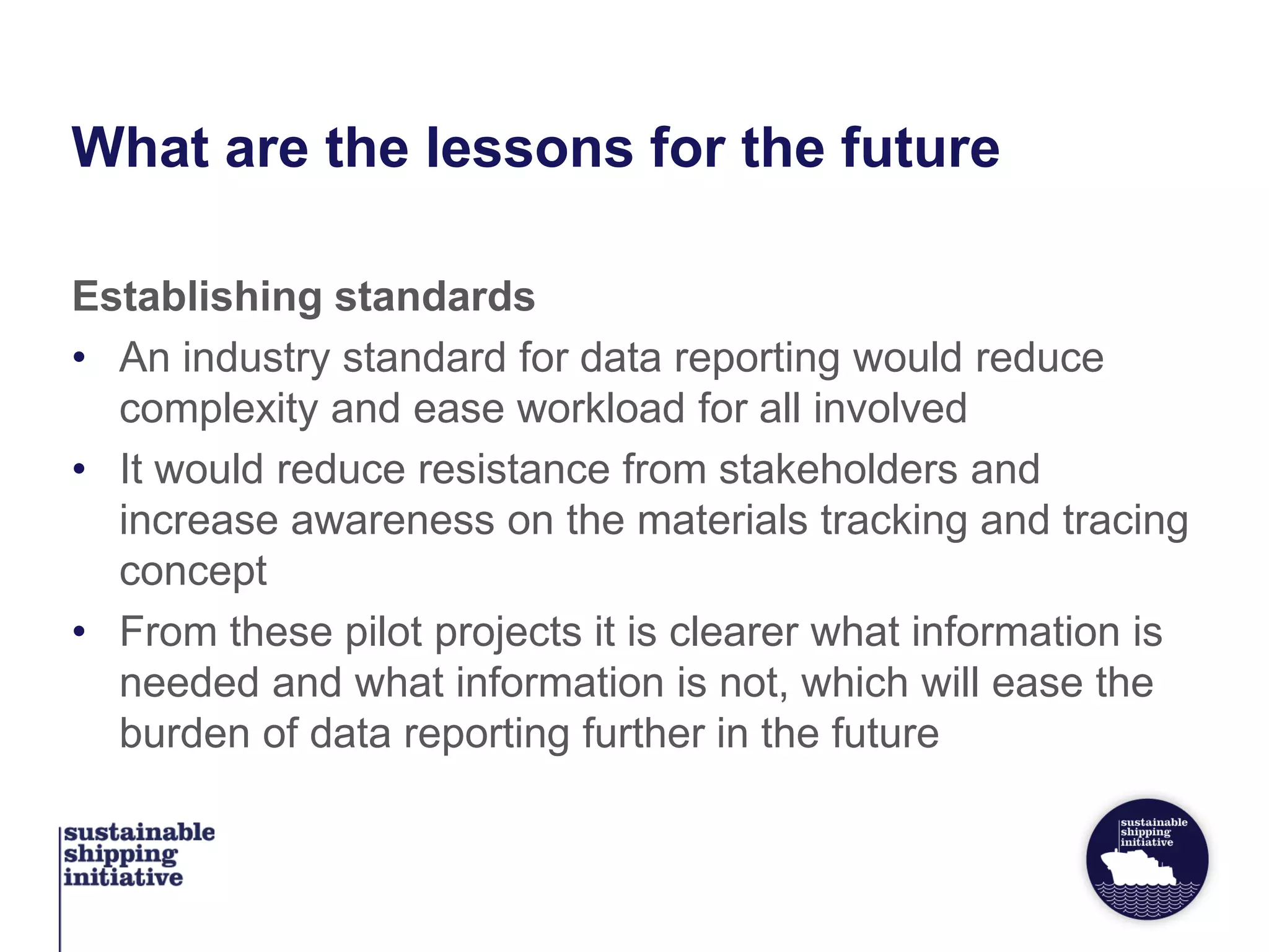 What are the lessons for the future
Establishing standards
• An industry standard for data reporting would reduce
complexity and ease workload for all involved
• It would reduce resistance from stakeholders and
increase awareness on the materials tracking and tracing
concept
• From these pilot projects it is clearer what information is
needed and what information is not, which will ease the
burden of data reporting further in the future
 