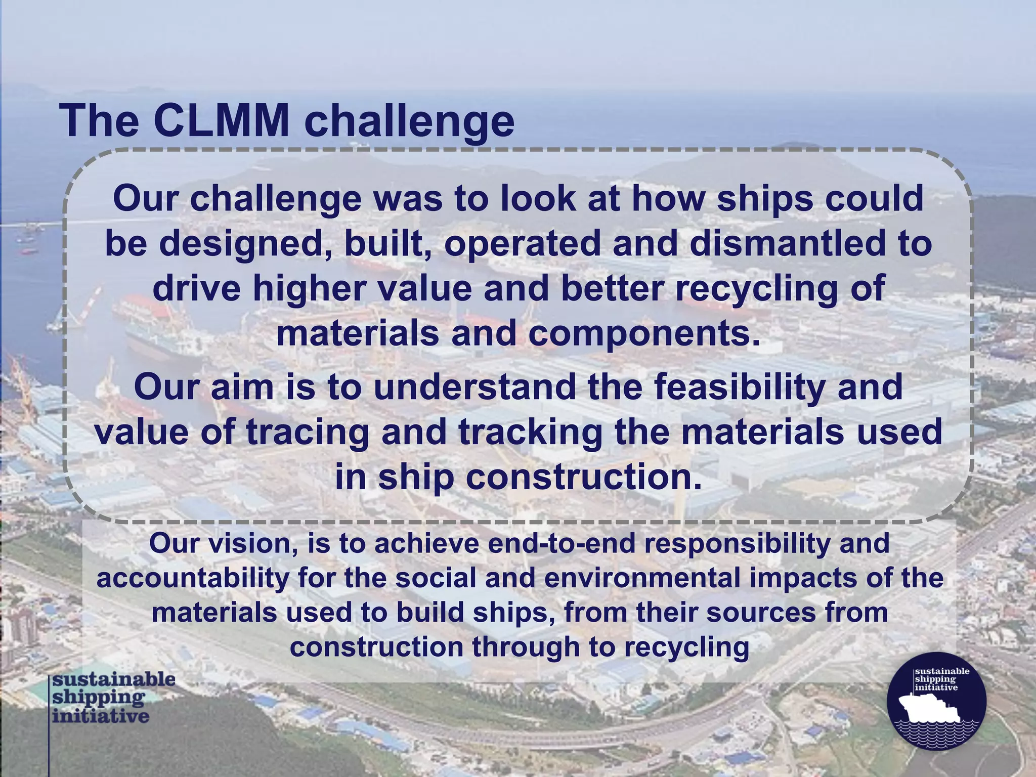 Our vision, is to achieve end-to-end responsibility and
accountability for the social and environmental impacts of the
materials used to build ships, from their sources from
construction through to recycling
Our challenge was to look at how ships could
be designed, built, operated and dismantled to
drive higher value and better recycling of
materials and components.
Our aim is to understand the feasibility and
value of tracing and tracking the materials used
in ship construction.
The CLMM challenge
 